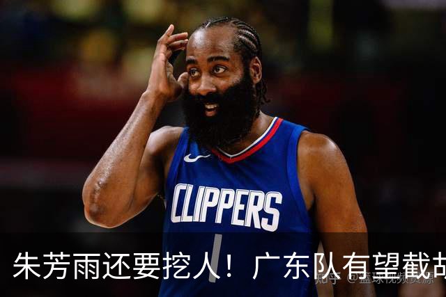 朱芳雨还要挖人！广东队有望截胡“场均12+5”之人，总决赛有戏了
